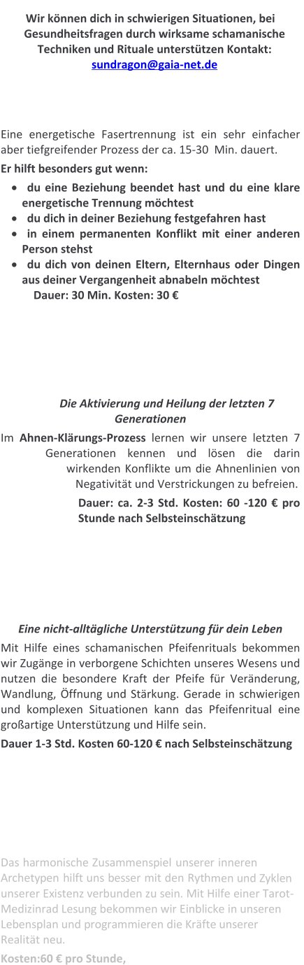 Wir können dich in schwierigen Situationen, bei Gesundheitsfragen durch wirksame schamanische  Techniken und Rituale unterstützen Kontakt:   sundragon@gaia-net.de    Eine energetische Fasertrennung ist ein sehr einfacher aber tiefgreifender Prozess der ca. 15-30  Min. dauert.  Er hilft besonders gut wenn: ·	du eine Beziehung beendet hast und du eine klare energetische Trennung möchtest ·	du dich in deiner Beziehung festgefahren hast ·	in einem permanenten Konflikt mit einer anderen Person stehst ·	du dich von deinen Eltern, Elternhaus oder Dingen aus deiner Vergangenheit abnabeln möchtest Dauer: 30 Min. Kosten: 30 €        Die Aktivierung und Heilung der letzten 7 Generationen Im Ahnen-Klärungs-Prozess lernen wir unsere letzten 7 Generationen kennen und lösen die darin wirkenden Konflikte um die Ahnenlinien von Negativität und Verstrickungen zu befreien.   Dauer: ca. 2-3 Std. Kosten: 60 -120 € pro Stunde nach Selbsteinschätzung       Eine nicht-alltägliche Unterstützung für dein Leben Mit Hilfe eines schamanischen Pfeifenrituals bekommen wir Zugänge in verborgene Schichten unseres Wesens und nutzen die besondere Kraft der Pfeife für Veränderung, Wandlung, Öffnung und Stärkung. Gerade in schwierigen und komplexen Situationen kann das Pfeifenritual eine großartige Unterstützung und Hilfe sein. Dauer 1-3 Std. Kosten 60-120 € nach Selbsteinschätzung       Das harmonische Zusammenspiel unserer inneren Archetypen hilft uns besser mit den Rythmen und Zyklen unserer Existenz verbunden zu sein. Mit Hilfe einer Tarot-Medizinrad Lesung bekommen wir Einblicke in unseren Lebensplan und programmieren die Kräfte unserer Realität neu. Kosten:60 € pro Stunde,