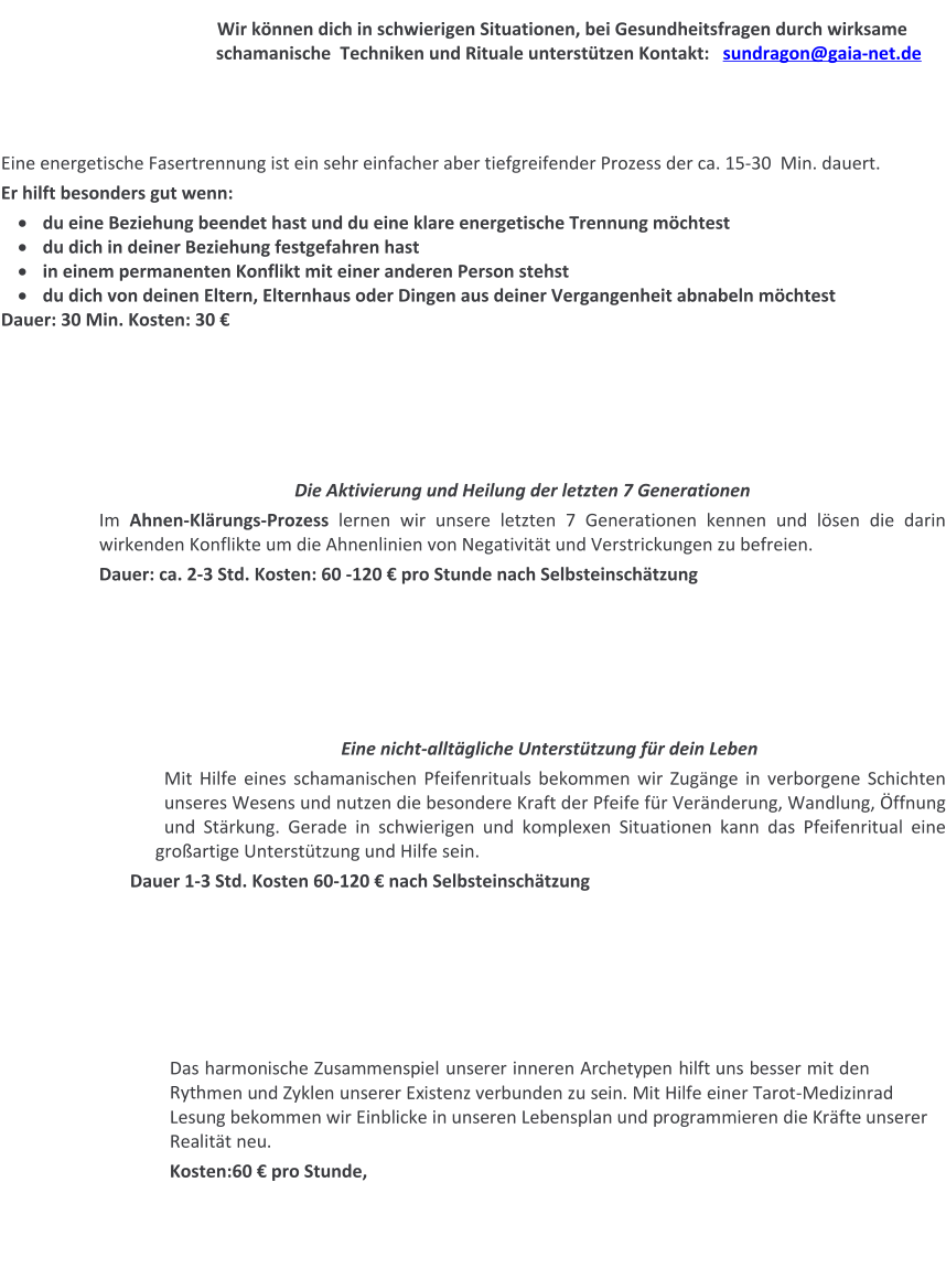 Wir können dich in schwierigen Situationen, bei Gesundheitsfragen durch wirksame schamanische  Techniken und Rituale unterstützen Kontakt:   sundragon@gaia-net.de    Eine energetische Fasertrennung ist ein sehr einfacher aber tiefgreifender Prozess der ca. 15-30  Min. dauert.  Er hilft besonders gut wenn: ·	du eine Beziehung beendet hast und du eine klare energetische Trennung möchtest ·	du dich in deiner Beziehung festgefahren hast ·	in einem permanenten Konflikt mit einer anderen Person stehst ·	du dich von deinen Eltern, Elternhaus oder Dingen aus deiner Vergangenheit abnabeln möchtest Dauer: 30 Min. Kosten: 30 €        Die Aktivierung und Heilung der letzten 7 Generationen Im Ahnen-Klärungs-Prozess lernen wir unsere letzten 7 Generationen kennen und lösen die darin wirkenden Konflikte um die Ahnenlinien von Negativität und Verstrickungen zu befreien.   Dauer: ca. 2-3 Std. Kosten: 60 -120 € pro Stunde nach Selbsteinschätzung       Eine nicht-alltägliche Unterstützung für dein Leben Mit Hilfe eines schamanischen Pfeifenrituals bekommen wir Zugänge in verborgene Schichten unseres Wesens und nutzen die besondere Kraft der Pfeife für Veränderung, Wandlung, Öffnung und Stärkung. Gerade in schwierigen und komplexen Situationen kann das Pfeifenritual eine großartige Unterstützung und Hilfe sein. Dauer 1-3 Std. Kosten 60-120 € nach Selbsteinschätzung       Das harmonische Zusammenspiel unserer inneren Archetypen hilft uns besser mit den Rythmen und Zyklen unserer Existenz verbunden zu sein. Mit Hilfe einer Tarot-Medizinrad Lesung bekommen wir Einblicke in unseren Lebensplan und programmieren die Kräfte unserer Realität neu. Kosten:60 € pro Stunde,