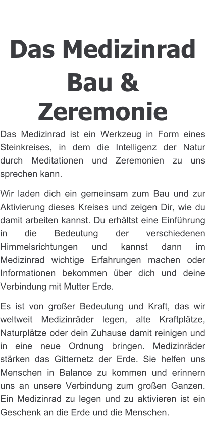 Das Medizinrad Bau & Zeremonie Das Medizinrad ist ein Werkzeug in Form eines Steinkreises, in dem die Intelligenz der Natur durch Meditationen und Zeremonien zu uns sprechen kann. Wir laden dich ein gemeinsam zum Bau und zur Aktivierung dieses Kreises und zeigen Dir, wie du damit arbeiten kannst. Du erhältst eine Einführung in die Bedeutung der verschiedenen Himmelsrichtungen und kannst dann im  Medizinrad wichtige Erfahrungen machen oder Informationen bekommen über dich und deine Verbindung mit Mutter Erde.  Es ist von großer Bedeutung und Kraft, das wir weltweit Medizinräder legen, alte Kraftplätze, Naturplätze oder dein Zuhause damit reinigen und in eine neue Ordnung bringen. Medizinräder stärken das Gitternetz der Erde. Sie helfen uns Menschen in Balance zu kommen und erinnern uns an unsere Verbindung zum großen Ganzen. Ein Medizinrad zu legen und zu aktivieren ist ein Geschenk an die Erde und die Menschen.