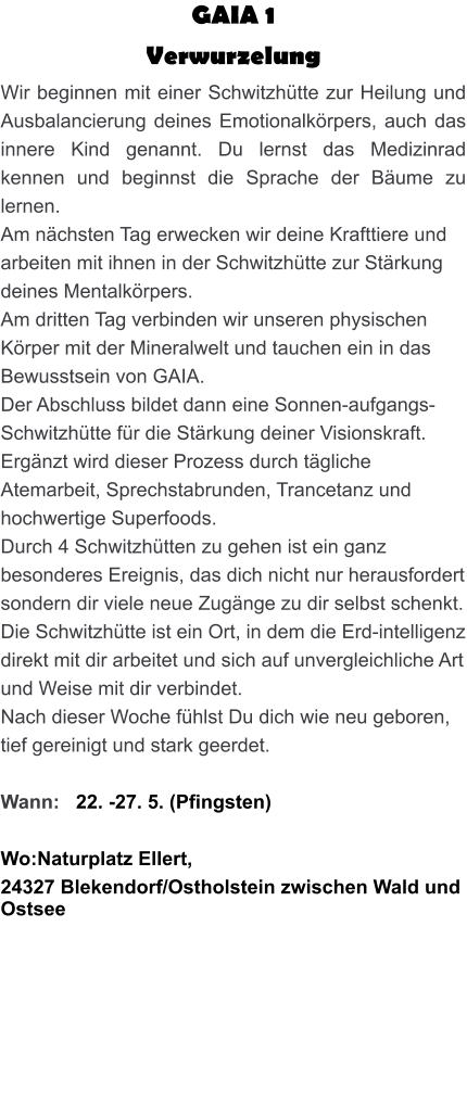 GAIA 1  Verwurzelung Wir beginnen mit einer Schwitzhütte zur Heilung und Ausbalancierung deines Emotionalkörpers, auch das innere Kind genannt. Du lernst das Medizinrad kennen und beginnst die Sprache der Bäume zu lernen. Am nächsten Tag erwecken wir deine Krafttiere und arbeiten mit ihnen in der Schwitzhütte zur Stärkung deines Mentalkörpers. Am dritten Tag verbinden wir unseren physischen Körper mit der Mineralwelt und tauchen ein in das Bewusstsein von GAIA. Der Abschluss bildet dann eine Sonnen-aufgangs-Schwitzhütte für die Stärkung deiner Visionskraft. Ergänzt wird dieser Prozess durch tägliche Atemarbeit, Sprechstabrunden, Trancetanz und hochwertige Superfoods. Durch 4 Schwitzhütten zu gehen ist ein ganz besonderes Ereignis, das dich nicht nur herausfordert sondern dir viele neue Zugänge zu dir selbst schenkt. Die Schwitzhütte ist ein Ort, in dem die Erd-intelligenz direkt mit dir arbeitet und sich auf unvergleichliche Art und Weise mit dir verbindet. Nach dieser Woche fühlst Du dich wie neu geboren, tief gereinigt und stark geerdet.  Wann:   22. -27. 5. (Pfingsten)  Wo:Naturplatz Ellert,  24327 Blekendorf/Ostholstein zwischen Wald und Ostsee