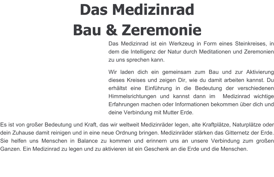 Das Medizinrad Bau & Zeremonie Das Medizinrad ist ein Werkzeug in Form eines Steinkreises, in dem die Intelligenz der Natur durch Meditationen und Zeremonien zu uns sprechen kann. Wir laden dich ein gemeinsam zum Bau und zur Aktivierung dieses Kreises und zeigen Dir, wie du damit arbeiten kannst. Du erhältst eine Einführung in die Bedeutung der verschiedenen Himmelsrichtungen und kannst dann im  Medizinrad wichtige Erfahrungen machen oder Informationen bekommen über dich und deine Verbindung mit Mutter Erde.  Es ist von großer Bedeutung und Kraft, das wir weltweit Medizinräder legen, alte Kraftplätze, Naturplätze oder dein Zuhause damit reinigen und in eine neue Ordnung bringen. Medizinräder stärken das Gitternetz der Erde. Sie helfen uns Menschen in Balance zu kommen und erinnern uns an unsere Verbindung zum großen Ganzen. Ein Medizinrad zu legen und zu aktivieren ist ein Geschenk an die Erde und die Menschen.