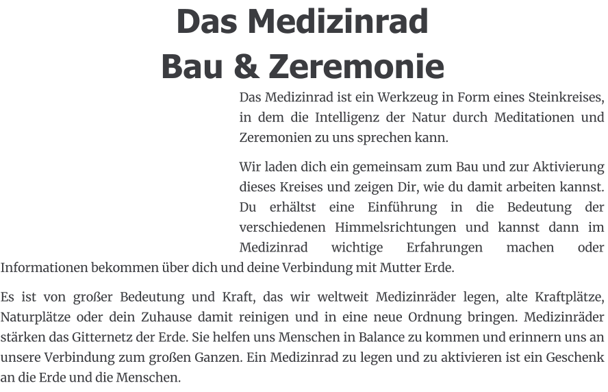 Das Medizinrad Bau & Zeremonie Das Medizinrad ist ein Werkzeug in Form eines Steinkreises, in dem die Intelligenz der Natur durch Meditationen und Zeremonien zu uns sprechen kann. Wir laden dich ein gemeinsam zum Bau und zur Aktivierung dieses Kreises und zeigen Dir, wie du damit arbeiten kannst. Du erhältst eine Einführung in die Bedeutung der verschiedenen Himmelsrichtungen und kannst dann im  Medizinrad wichtige Erfahrungen machen oder Informationen bekommen über dich und deine Verbindung mit Mutter Erde.  Es ist von großer Bedeutung und Kraft, das wir weltweit Medizinräder legen, alte Kraftplätze, Naturplätze oder dein Zuhause damit reinigen und in eine neue Ordnung bringen. Medizinräder stärken das Gitternetz der Erde. Sie helfen uns Menschen in Balance zu kommen und erinnern uns an unsere Verbindung zum großen Ganzen. Ein Medizinrad zu legen und zu aktivieren ist ein Geschenk an die Erde und die Menschen.