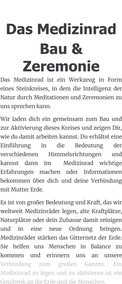 Das Medizinrad Bau & Zeremonie Das Medizinrad ist ein Werkzeug in Form eines Steinkreises, in dem die Intelligenz der Natur durch Meditationen und Zeremonien zu uns sprechen kann. Wir laden dich ein gemeinsam zum Bau und zur Aktivierung dieses Kreises und zeigen Dir, wie du damit arbeiten kannst. Du erhältst eine Einführung in die Bedeutung der verschiedenen Himmelsrichtungen und kannst dann im  Medizinrad wichtige Erfahrungen machen oder Informationen bekommen über dich und deine Verbindung mit Mutter Erde.  Es ist von großer Bedeutung und Kraft, das wir weltweit Medizinräder legen, alte Kraftplätze, Naturplätze oder dein Zuhause damit reinigen und in eine neue Ordnung bringen. Medizinräder stärken das Gitternetz der Erde. Sie helfen uns Menschen in Balance zu kommen und erinnern uns an unsere Verbindung zum großen Ganzen. Ein Medizinrad zu legen und zu aktivieren ist ein Geschenk an die Erde und die Menschen.