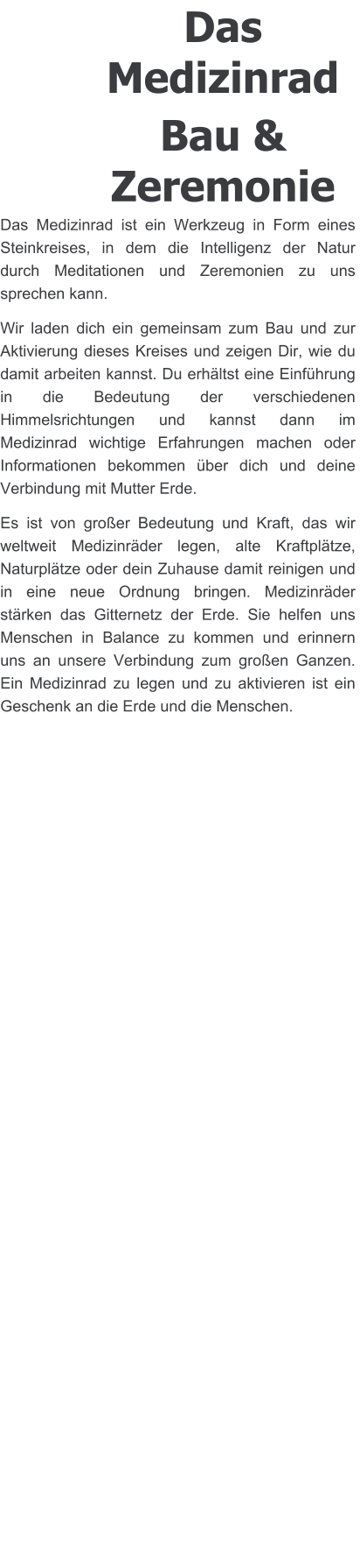 Das Medizinrad Bau & Zeremonie Das Medizinrad ist ein Werkzeug in Form eines Steinkreises, in dem die Intelligenz der Natur durch Meditationen und Zeremonien zu uns sprechen kann. Wir laden dich ein gemeinsam zum Bau und zur Aktivierung dieses Kreises und zeigen Dir, wie du damit arbeiten kannst. Du erhältst eine Einführung in die Bedeutung der verschiedenen Himmelsrichtungen und kannst dann im  Medizinrad wichtige Erfahrungen machen oder Informationen bekommen über dich und deine Verbindung mit Mutter Erde.  Es ist von großer Bedeutung und Kraft, das wir weltweit Medizinräder legen, alte Kraftplätze, Naturplätze oder dein Zuhause damit reinigen und in eine neue Ordnung bringen. Medizinräder stärken das Gitternetz der Erde. Sie helfen uns Menschen in Balance zu kommen und erinnern uns an unsere Verbindung zum großen Ganzen. Ein Medizinrad zu legen und zu aktivieren ist ein Geschenk an die Erde und die Menschen.