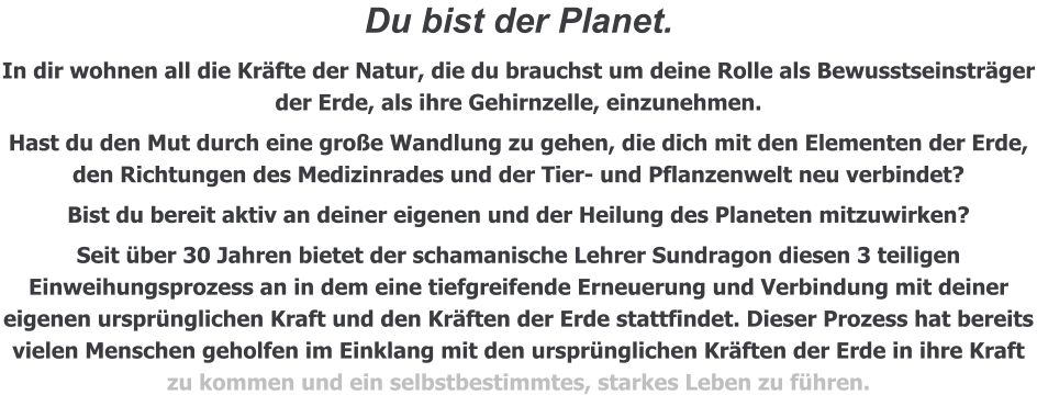 Du bist der Planet.  In dir wohnen all die Kräfte der Natur, die du brauchst um deine Rolle als Bewusstseinsträger der Erde, als ihre Gehirnzelle, einzunehmen. Hast du den Mut durch eine große Wandlung zu gehen, die dich mit den Elementen der Erde, den Richtungen des Medizinrades und der Tier- und Pflanzenwelt neu verbindet? Bist du bereit aktiv an deiner eigenen und der Heilung des Planeten mitzuwirken? Seit über 30 Jahren bietet der schamanische Lehrer Sundragon diesen 3 teiligen Einweihungsprozess an in dem eine tiefgreifende Erneuerung und Verbindung mit deiner eigenen ursprünglichen Kraft und den Kräften der Erde stattfindet. Dieser Prozess hat bereits vielen Menschen geholfen im Einklang mit den ursprünglichen Kräften der Erde in ihre Kraft zu kommen und ein selbstbestimmtes, starkes Leben zu führen.
