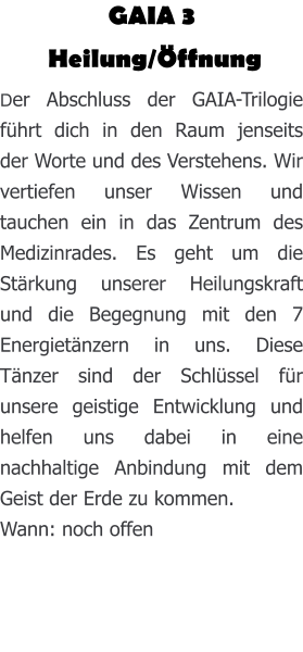 GAIA 3  Heilung/Öffnung Der Abschluss der GAIA-Trilogie führt dich in den Raum jenseits der Worte und des Verstehens. Wir vertiefen unser Wissen und tauchen ein in das Zentrum des Medizinrades. Es geht um die Stärkung unserer Heilungskraft und die Begegnung mit den 7 Energietänzern in uns. Diese Tänzer sind der Schlüssel für unsere geistige Entwicklung und helfen uns dabei in eine nachhaltige Anbindung mit dem Geist der Erde zu kommen.  Wann: noch offen