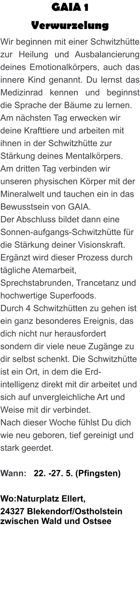 GAIA 1  Verwurzelung Wir beginnen mit einer Schwitzhütte zur Heilung und Ausbalancierung deines Emotionalkörpers, auch das innere Kind genannt. Du lernst das Medizinrad kennen und beginnst die Sprache der Bäume zu lernen. Am nächsten Tag erwecken wir deine Krafttiere und arbeiten mit ihnen in der Schwitzhütte zur Stärkung deines Mentalkörpers. Am dritten Tag verbinden wir unseren physischen Körper mit der Mineralwelt und tauchen ein in das Bewusstsein von GAIA. Der Abschluss bildet dann eine Sonnen-aufgangs-Schwitzhütte für die Stärkung deiner Visionskraft. Ergänzt wird dieser Prozess durch tägliche Atemarbeit, Sprechstabrunden, Trancetanz und hochwertige Superfoods. Durch 4 Schwitzhütten zu gehen ist ein ganz besonderes Ereignis, das dich nicht nur herausfordert sondern dir viele neue Zugänge zu dir selbst schenkt. Die Schwitzhütte ist ein Ort, in dem die Erd-intelligenz direkt mit dir arbeitet und sich auf unvergleichliche Art und Weise mit dir verbindet. Nach dieser Woche fühlst Du dich wie neu geboren, tief gereinigt und stark geerdet.  Wann:   22. -27. 5. (Pfingsten)  Wo:Naturplatz Ellert,  24327 Blekendorf/Ostholstein zwischen Wald und Ostsee