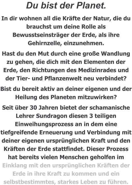Du bist der Planet.  In dir wohnen all die Kräfte der Natur, die du brauchst um deine Rolle als Bewusstseinsträger der Erde, als ihre Gehirnzelle, einzunehmen. Hast du den Mut durch eine große Wandlung zu gehen, die dich mit den Elementen der Erde, den Richtungen des Medizinrades und der Tier- und Pflanzenwelt neu verbindet? Bist du bereit aktiv an deiner eigenen und der Heilung des Planeten mitzuwirken? Seit über 30 Jahren bietet der schamanische Lehrer Sundragon diesen 3 teiligen Einweihungsprozess an in dem eine tiefgreifende Erneuerung und Verbindung mit deiner eigenen ursprünglichen Kraft und den Kräften der Erde stattfindet. Dieser Prozess hat bereits vielen Menschen geholfen im Einklang mit den ursprünglichen Kräften der Erde in ihre Kraft zu kommen und ein selbstbestimmtes, starkes Leben zu führen.