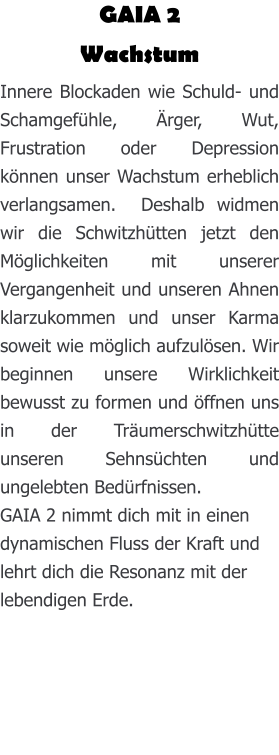 GAIA 2 Wachstum Innere Blockaden wie Schuld- und Schamgefühle, Ärger, Wut, Frustration oder Depression können unser Wachstum erheblich verlangsamen.  Deshalb widmen wir die Schwitzhütten jetzt den Möglichkeiten mit unserer Vergangenheit und unseren Ahnen klarzukommen und unser Karma soweit wie möglich aufzulösen. Wir beginnen unsere Wirklichkeit bewusst zu formen und öffnen uns in der Träumerschwitzhütte unseren Sehnsüchten und ungelebten Bedürfnissen. GAIA 2 nimmt dich mit in einen dynamischen Fluss der Kraft und lehrt dich die Resonanz mit der lebendigen Erde.