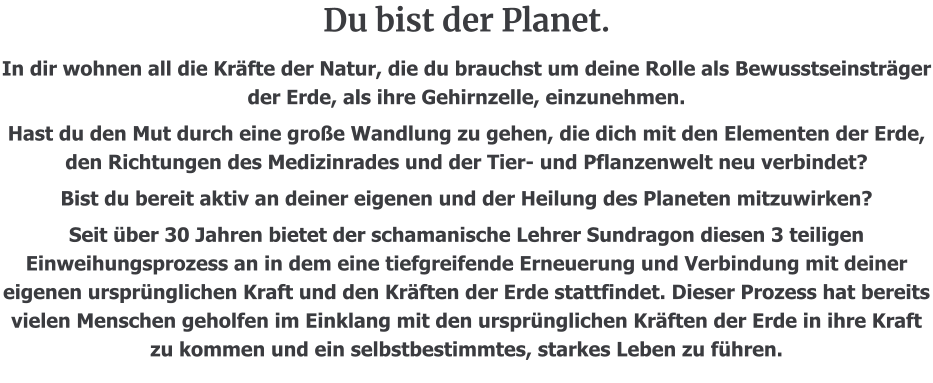 Du bist der Planet.  In dir wohnen all die Kräfte der Natur, die du brauchst um deine Rolle als Bewusstseinsträger der Erde, als ihre Gehirnzelle, einzunehmen. Hast du den Mut durch eine große Wandlung zu gehen, die dich mit den Elementen der Erde, den Richtungen des Medizinrades und der Tier- und Pflanzenwelt neu verbindet? Bist du bereit aktiv an deiner eigenen und der Heilung des Planeten mitzuwirken? Seit über 30 Jahren bietet der schamanische Lehrer Sundragon diesen 3 teiligen Einweihungsprozess an in dem eine tiefgreifende Erneuerung und Verbindung mit deiner eigenen ursprünglichen Kraft und den Kräften der Erde stattfindet. Dieser Prozess hat bereits vielen Menschen geholfen im Einklang mit den ursprünglichen Kräften der Erde in ihre Kraft zu kommen und ein selbstbestimmtes, starkes Leben zu führen.