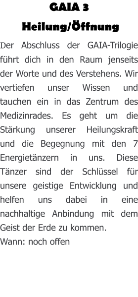GAIA 3  Heilung/Öffnung Der Abschluss der GAIA-Trilogie führt dich in den Raum jenseits der Worte und des Verstehens. Wir vertiefen unser Wissen und tauchen ein in das Zentrum des Medizinrades. Es geht um die Stärkung unserer Heilungskraft und die Begegnung mit den 7 Energietänzern in uns. Diese Tänzer sind der Schlüssel für unsere geistige Entwicklung und helfen uns dabei in eine nachhaltige Anbindung mit dem Geist der Erde zu kommen.  Wann: noch offen
