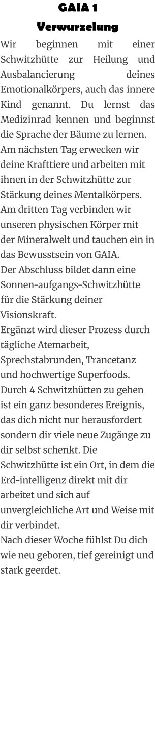 GAIA 1  Verwurzelung Wir beginnen mit einer Schwitzhütte zur Heilung und Ausbalancierung deines Emotionalkörpers, auch das innere Kind genannt. Du lernst das Medizinrad kennen und beginnst die Sprache der Bäume zu lernen. Am nächsten Tag erwecken wir deine Krafttiere und arbeiten mit ihnen in der Schwitzhütte zur Stärkung deines Mentalkörpers. Am dritten Tag verbinden wir unseren physischen Körper mit der Mineralwelt und tauchen ein in das Bewusstsein von GAIA. Der Abschluss bildet dann eine Sonnen-aufgangs-Schwitzhütte für die Stärkung deiner Visionskraft. Ergänzt wird dieser Prozess durch tägliche Atemarbeit, Sprechstabrunden, Trancetanz und hochwertige Superfoods. Durch 4 Schwitzhütten zu gehen ist ein ganz besonderes Ereignis, das dich nicht nur herausfordert sondern dir viele neue Zugänge zu dir selbst schenkt. Die Schwitzhütte ist ein Ort, in dem die Erd-intelligenz direkt mit dir arbeitet und sich auf unvergleichliche Art und Weise mit dir verbindet. Nach dieser Woche fühlst Du dich wie neu geboren, tief gereinigt und stark geerdet.