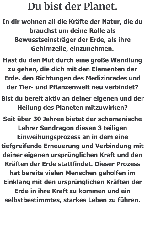 Du bist der Planet.  In dir wohnen all die Kräfte der Natur, die du brauchst um deine Rolle als Bewusstseinsträger der Erde, als ihre Gehirnzelle, einzunehmen. Hast du den Mut durch eine große Wandlung zu gehen, die dich mit den Elementen der Erde, den Richtungen des Medizinrades und der Tier- und Pflanzenwelt neu verbindet? Bist du bereit aktiv an deiner eigenen und der Heilung des Planeten mitzuwirken? Seit über 30 Jahren bietet der schamanische Lehrer Sundragon diesen 3 teiligen Einweihungsprozess an in dem eine tiefgreifende Erneuerung und Verbindung mit deiner eigenen ursprünglichen Kraft und den Kräften der Erde stattfindet. Dieser Prozess hat bereits vielen Menschen geholfen im Einklang mit den ursprünglichen Kräften der Erde in ihre Kraft zu kommen und ein selbstbestimmtes, starkes Leben zu führen.