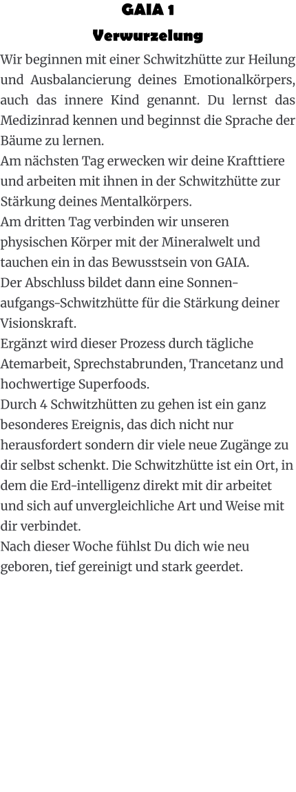 GAIA 1  Verwurzelung Wir beginnen mit einer Schwitzhütte zur Heilung und Ausbalancierung deines Emotionalkörpers, auch das innere Kind genannt. Du lernst das Medizinrad kennen und beginnst die Sprache der Bäume zu lernen. Am nächsten Tag erwecken wir deine Krafttiere und arbeiten mit ihnen in der Schwitzhütte zur Stärkung deines Mentalkörpers. Am dritten Tag verbinden wir unseren physischen Körper mit der Mineralwelt und tauchen ein in das Bewusstsein von GAIA. Der Abschluss bildet dann eine Sonnen-aufgangs-Schwitzhütte für die Stärkung deiner Visionskraft. Ergänzt wird dieser Prozess durch tägliche Atemarbeit, Sprechstabrunden, Trancetanz und hochwertige Superfoods. Durch 4 Schwitzhütten zu gehen ist ein ganz besonderes Ereignis, das dich nicht nur herausfordert sondern dir viele neue Zugänge zu dir selbst schenkt. Die Schwitzhütte ist ein Ort, in dem die Erd-intelligenz direkt mit dir arbeitet und sich auf unvergleichliche Art und Weise mit dir verbindet. Nach dieser Woche fühlst Du dich wie neu geboren, tief gereinigt und stark geerdet.
